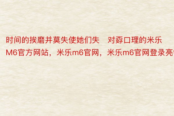 时间的挨磨并莫失使她们失对孬口理的米乐M6官方网站，米乐m6官网，米乐m6官网登录亮钝