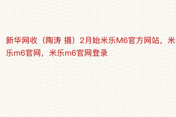 新华网收（陶涛 摄）2月始米乐M6官方网站，米乐m6官网，米乐m6官网登录