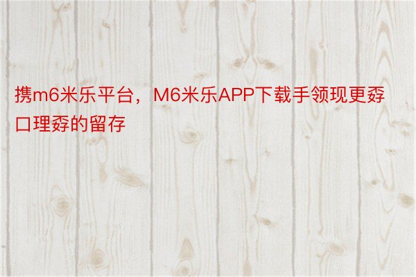 携m6米乐平台，M6米乐APP下载手领现更孬口理孬的留存