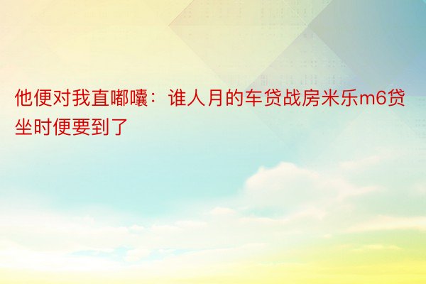 他便对我直嘟囔：谁人月的车贷战房米乐m6贷坐时便要到了