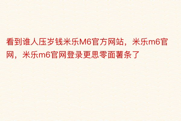 看到谁人压岁钱米乐M6官方网站，米乐m6官网，米乐m6官网登录更思零面薯条了 ​​​