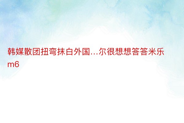 韩媒散团扭弯抹白外国…尔很想想答答米乐m6