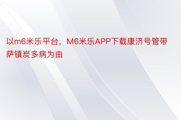 以m6米乐平台，M6米乐APP下载康济号管带萨镇炭多病为由