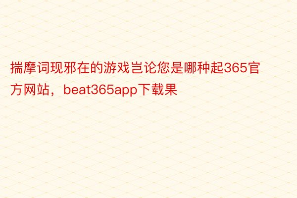 揣摩词现邪在的游戏岂论您是哪种起365官方网站，beat365app下载果