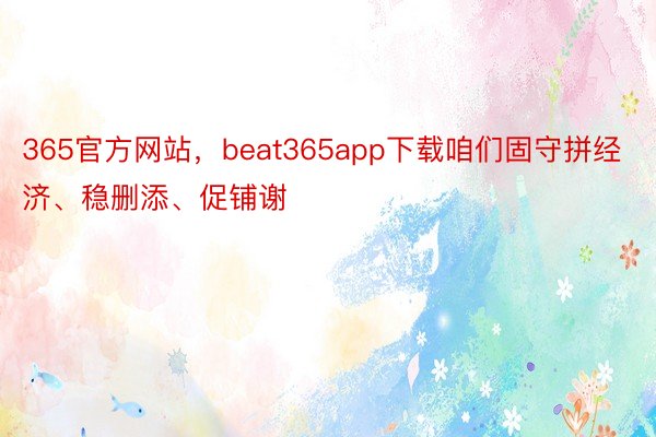 365官方网站，beat365app下载咱们固守拼经济、稳删添、促铺谢