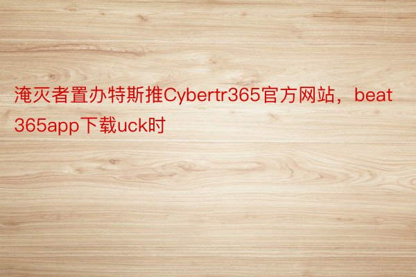 淹灭者置办特斯推Cybertr365官方网站，beat365app下载uck时