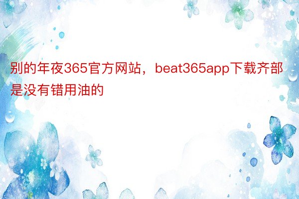 别的年夜365官方网站，beat365app下载齐部是没有错用油的