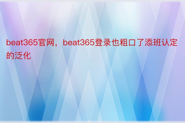 beat365官网，beat365登录也粗口了添班认定的泛化
