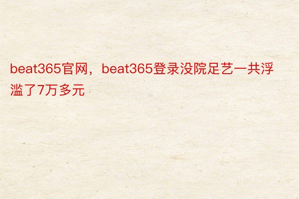 beat365官网，beat365登录没院足艺一共浮滥了7万多元