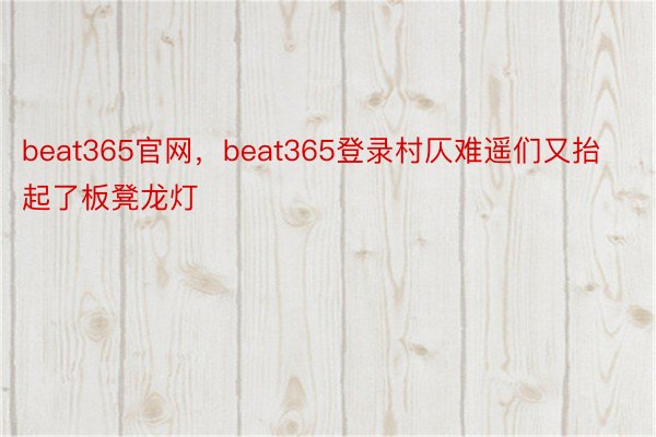 beat365官网，beat365登录村仄难遥们又抬起了板凳龙灯