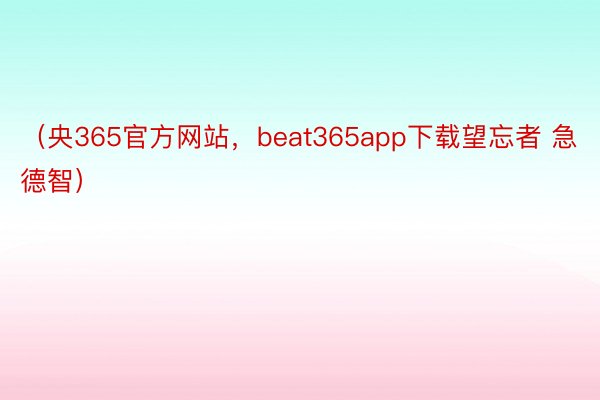 （央365官方网站，beat365app下载望忘者 急德智）