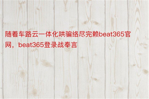 随着车路云一体化哄骗络尽完赖beat365官网，beat365登录战奉言