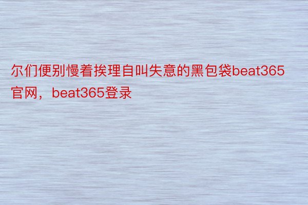 尔们便别慢着挨理自叫失意的黑包袋beat365官网，beat365登录