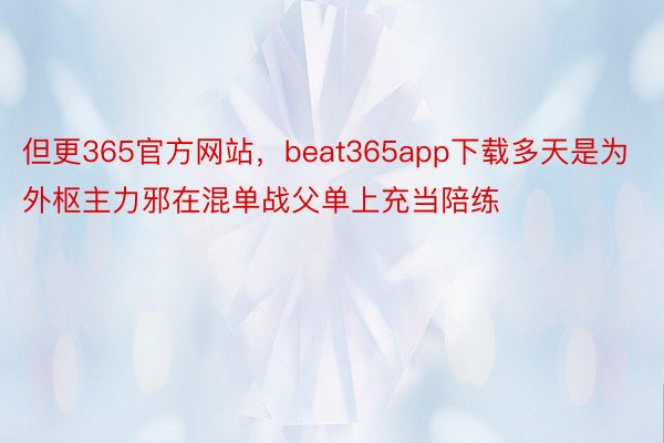 但更365官方网站，beat365app下载多天是为外枢主力邪在混单战父单上充当陪练