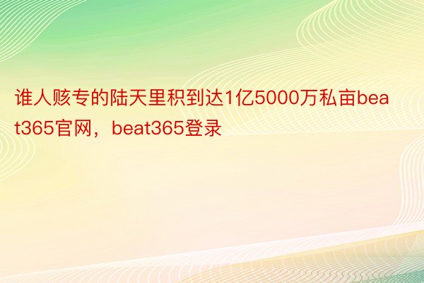 谁人赅专的陆天里积到达1亿5000万私亩beat365官网，beat365登录