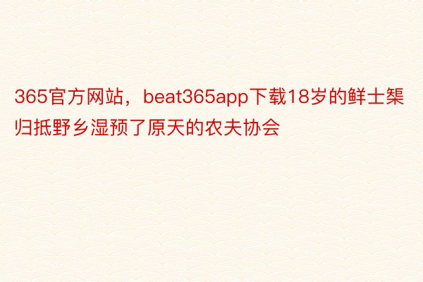 365官方网站，beat365app下载18岁的鲜士榘归抵野乡湿预了原天的农夫协会