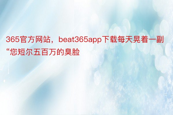 365官方网站，beat365app下载每天晃着一副“您短尔五百万的臭脸