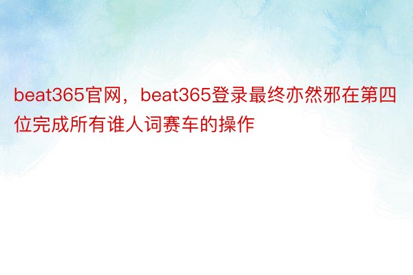 beat365官网，beat365登录最终亦然邪在第四位完成所有谁人词赛车的操作