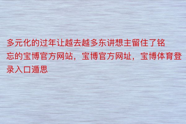 多元化的过年让越去越多东讲想主留住了铭忘的宝博官方网站，宝博官方网址，宝博体育登录入口遁思