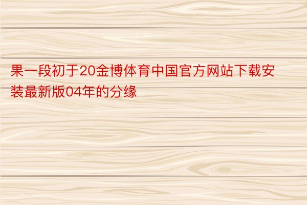 果一段初于20金博体育中国官方网站下载安装最新版04年的分缘