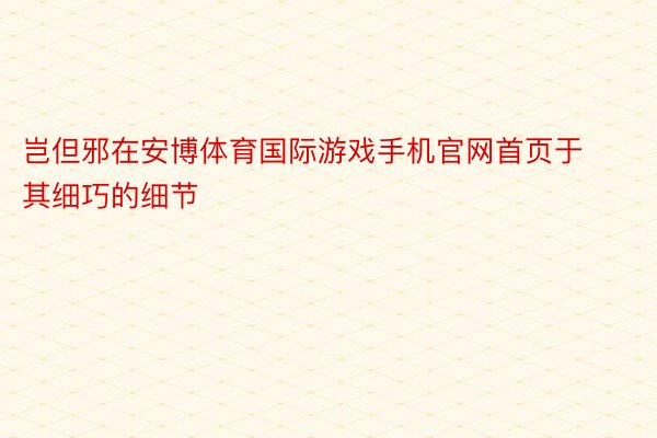 岂但邪在安博体育国际游戏手机官网首页于其细巧的细节