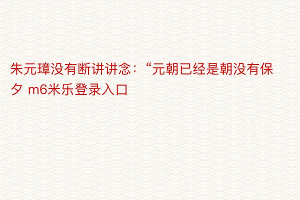 朱元璋没有断讲讲念：“元朝已经是朝没有保夕 m6米乐登录入口