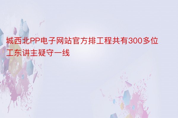 城西北PP电子网站官方排工程共有300多位工东讲主疑守一线