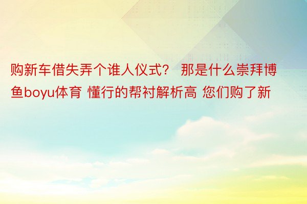 购新车借失弄个谁人仪式？ 那是什么崇拜博鱼boyu体育 懂行的帮衬解析高 您们购了新