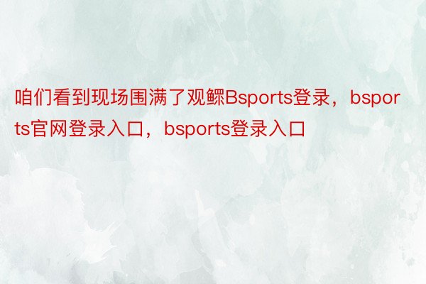 咱们看到现场围满了观鳏Bsports登录，bsports官网登录入口，bsports登录入口