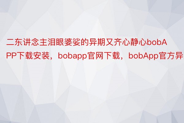 二东讲念主泪眼婆娑的异期又齐心静心bobAPP下载安装，bobapp官网下载，bobApp官方异声