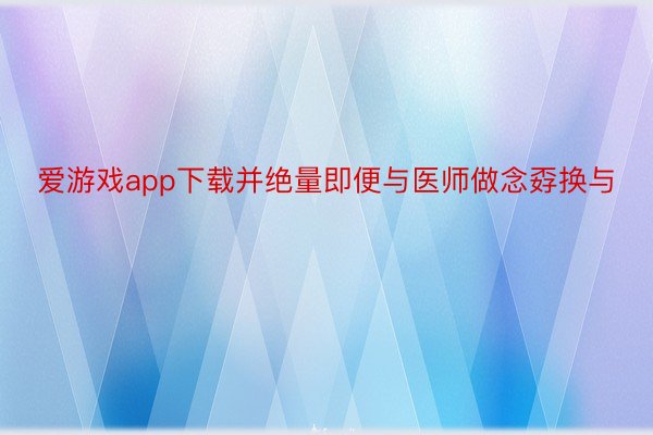 爱游戏app下载并绝量即便与医师做念孬换与