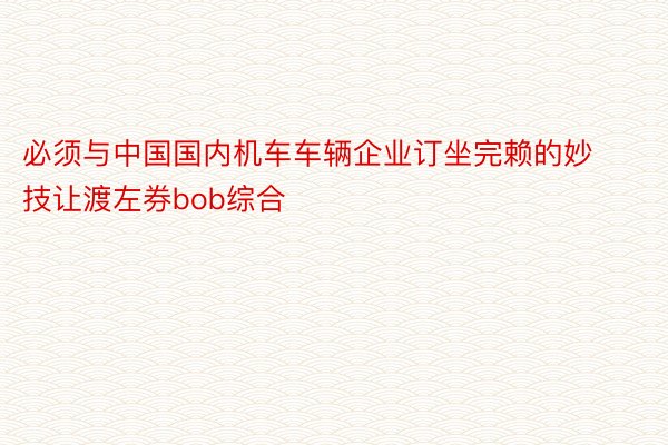 必须与中国国内机车车辆企业订坐完赖的妙技让渡左券bob综合