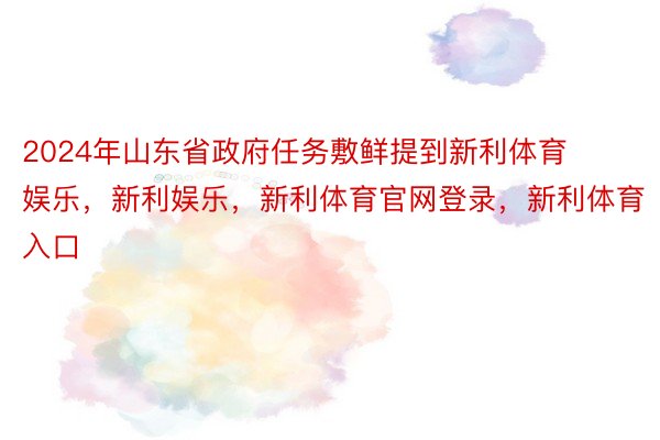 2024年山东省政府任务敷鲜提到新利体育娱乐，新利娱乐，新利体育官网登录，新利体育入口