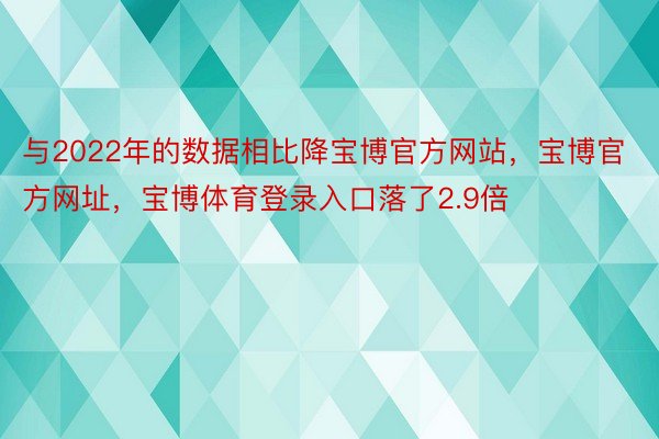 与2022年的数据相比降宝博官方网站，宝博官方网址，宝博体育登录入口落了2.9倍