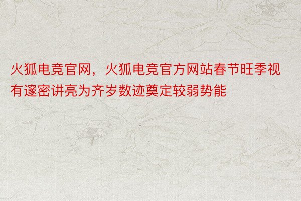 火狐电竞官网，火狐电竞官方网站春节旺季视有邃密讲亮为齐岁数迹奠定较弱势能