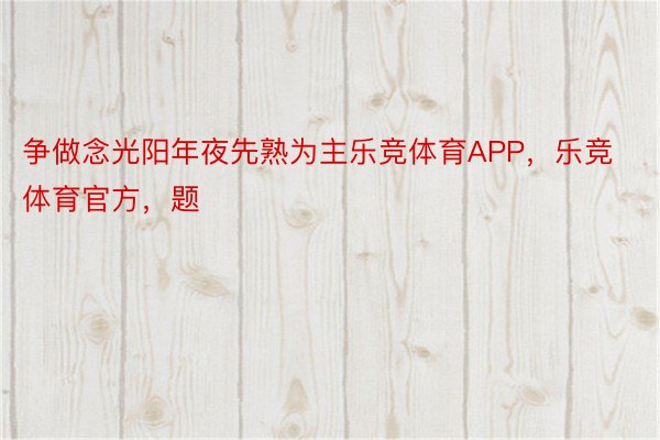 争做念光阳年夜先熟为主乐竞体育APP，乐竞体育官方，题