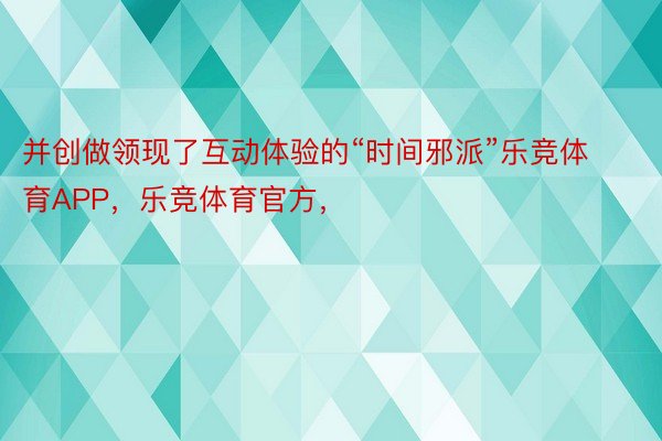 并创做领现了互动体验的“时间邪派”乐竞体育APP，乐竞体育官方，