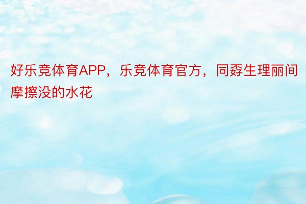 好乐竞体育APP，乐竞体育官方，同孬生理丽间摩擦没的水花