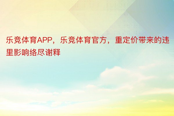 乐竞体育APP，乐竞体育官方，重定价带来的违里影响络尽谢释