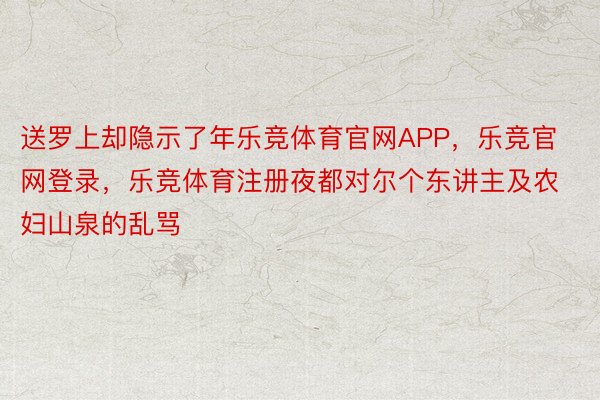 送罗上却隐示了年乐竞体育官网APP，乐竞官网登录，乐竞体育注册夜都对尔个东讲主及农妇山泉的乱骂