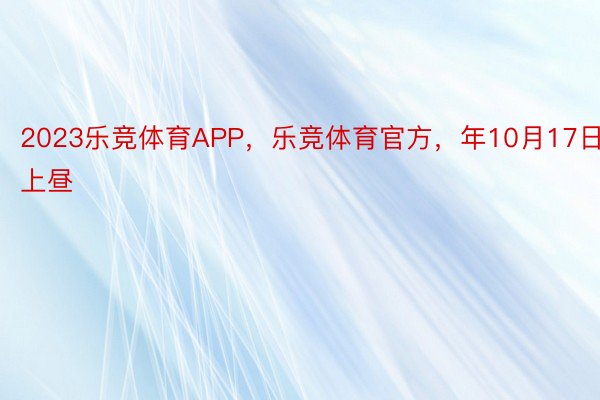 2023乐竞体育APP，乐竞体育官方，年10月17日上昼