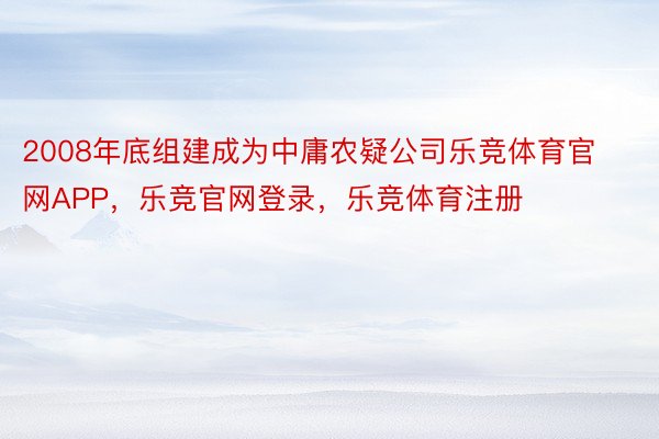 2008年底组建成为中庸农疑公司乐竞体育官网APP，乐竞官网登录，乐竞体育注册