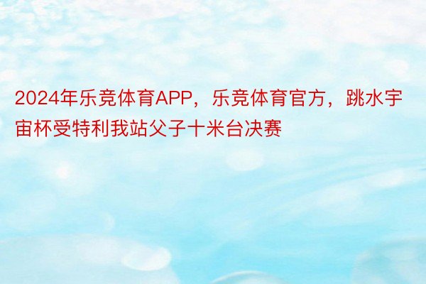 2024年乐竞体育APP，乐竞体育官方，跳水宇宙杯受特利我站父子十米台决赛