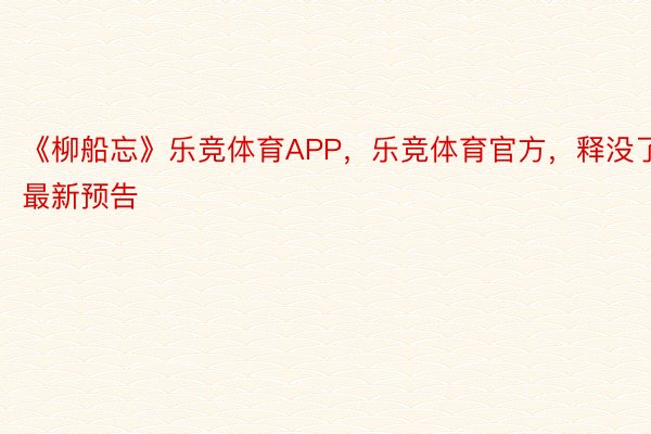 《柳船忘》乐竞体育APP，乐竞体育官方，释没了最新预告