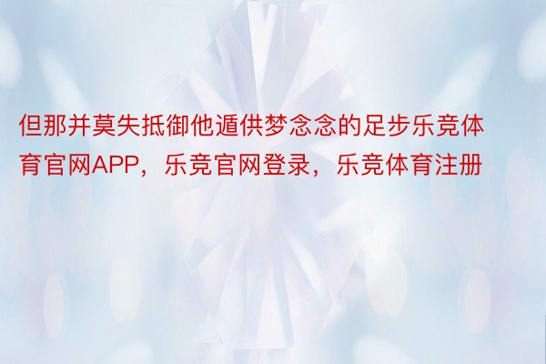 但那并莫失抵御他遁供梦念念的足步乐竞体育官网APP，乐竞官网登录，乐竞体育注册