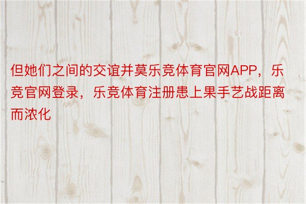 但她们之间的交谊并莫乐竞体育官网APP，乐竞官网登录，乐竞体育注册患上果手艺战距离而浓化