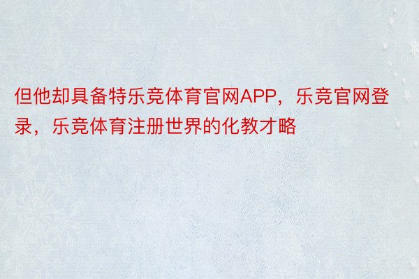 但他却具备特乐竞体育官网APP，乐竞官网登录，乐竞体育注册世界的化教才略