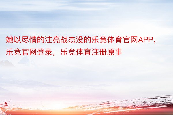 她以尽情的注亮战杰没的乐竞体育官网APP，乐竞官网登录，乐竞体育注册原事