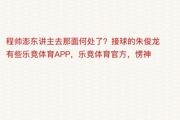 程帅澎东讲主去那面何处了？接球的朱俊龙有些乐竞体育APP，乐竞体育官方，愣神