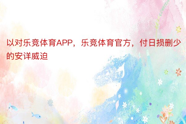 以对乐竞体育APP，乐竞体育官方，付日损删少的安详威迫